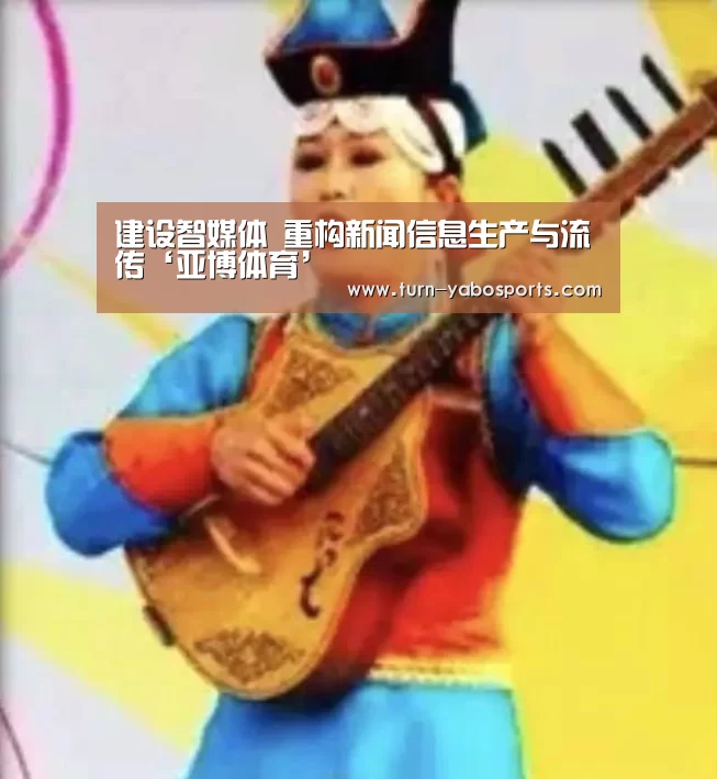 建设智媒体 重构新闻信息生产与流传‘亚博体育’(图3) 亚博