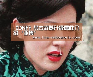 《DNF》荒古武器升级属性介绍‘亚博’(图3) Yabo亚博官方网站