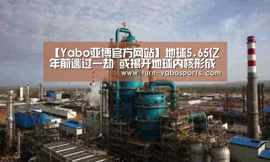 【Yabo亚博官方网站】地球5.65亿年前逃过一劫 或揭开地球内核形成之谜(图3) 亚博