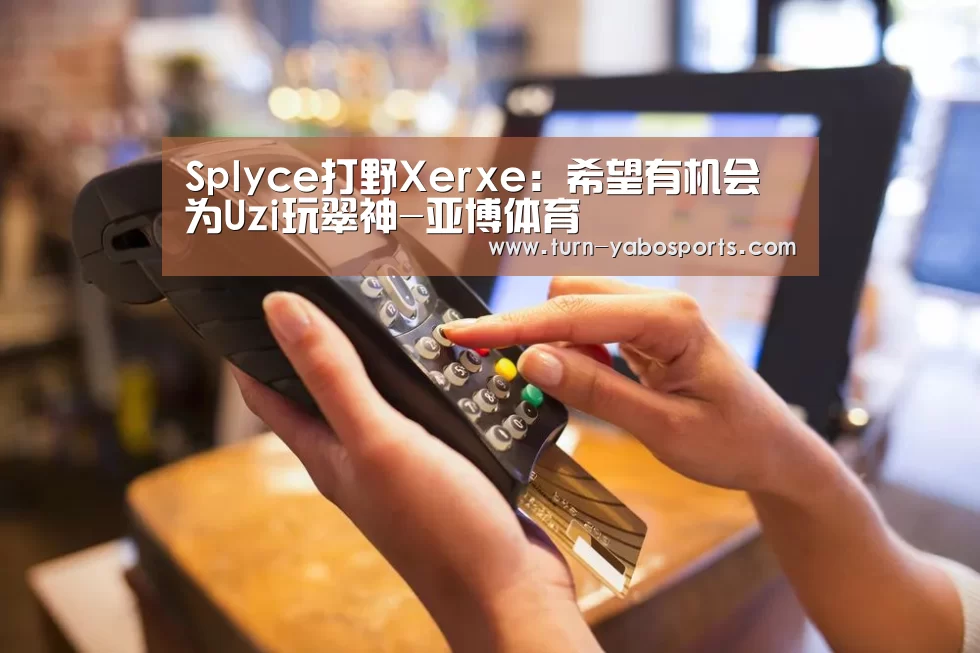 Splyce打野Xerxe:希望有机会为Uzi玩翠神-亚博体育(图1) Yabo亚博官方网站